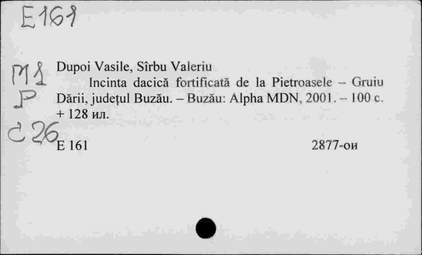 ﻿£46-?
mDupoi Vasile, Sîrbu Valeriu
Incinta dacicà fortificatà de la Pietroasele - Gruiu Därii, judetul Buzäu. - Buzäu: Alpha MDN, 2001. - 100 c. + 128 ил.
<i26E16I
2877-ои